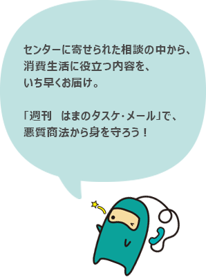 センターに寄せられた相談の中から、消費生活に役立つ内容を、いち早くお届け。「週刊 はまのタスケ・メール」で、悪質商法から身を守ろう!